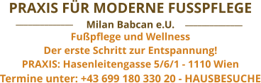 Termine unter: +43 699 180 330 20 - HAUSBESUCHE Fußpflege und Wellness Der erste Schritt zur Entspannung! PRAXIS: Hasenleitengasse 5/6/1 - 1110 Wien  Milan Babcan e.U. PRAXIS FÜR MODERNE FUSSPFLEGE ______________ ______________